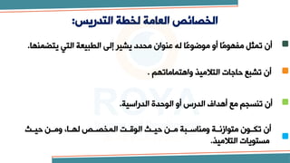 ‫التدريس‬ ‫لخطة‬ ‫العامة‬ ‫الخصائص‬
:
‫يتضمنها‬ ‫التي‬ ‫الطبيعة‬ ‫إلى‬ ‫يشير‬ ‫محدد‬ ‫عنوان‬ ‫له‬ ‫ًا‬‫ع‬‫موضو‬ ‫أو‬ ‫ًا‬‫م‬‫مفهو‬ ‫تمثل‬ ‫أن‬
.
‫واهتماماتهم‬ ‫التالميذ‬ ‫حاجات‬ ‫تشبع‬ ‫أن‬
.
‫الدراسية‬ ‫الوحدة‬ ‫أو‬ ‫الدرس‬ ‫أهداف‬ ‫مع‬ ‫تنسجم‬ ‫أن‬
.
‫حيتتم‬ ‫تن‬‫ت‬‫وم‬ ،‫تا‬‫ت‬‫له‬ ‫المخصتت‬ ،‫الوقتت‬ ‫تم‬‫ت‬‫حي‬ ‫متتن‬ ‫تبة‬‫ت‬‫ومناس‬ ‫متوازنتتة‬ ‫تون‬‫ت‬‫تك‬ ‫أن‬
‫التالميذ‬ ‫مستويات‬
.
 