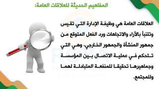‫العامة‬ ‫للعالقات‬ ‫الحديثة‬ ‫المفاهيم‬
:
‫تقةي‬ ‫التةي‬ ‫اإلدارة‬ ‫وظيفةة‬ ‫هي‬ ‫العامة‬ ‫العالقات‬
‫مة‬ ‫المتوقع‬ ‫الفعل‬ ‫ورد‬ ‫واالتجاهات‬ ‫باآلراء‬ ‫وتتنبأ‬
‫ن‬
‫التةي‬ ‫وهةي‬ ‫الخةارجي‬ ‫والجمهور‬ ‫المنشأة‬ ‫جمهور‬
‫سةةة‬ ‫الم‬ ‫بةةين‬ ‫االتنةةام‬ ‫عمايةةة‬ ‫فةةي‬ ‫تةةتحكم‬
‫لهمةةا‬ ‫المتبادلةةة‬ ‫لامنفعةةة‬ ‫تحقيقةةا‬ ‫وجماهيرهةةا‬
‫ولامجتمع‬
.
 