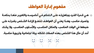 ‫العواطف‬ ‫إدارة‬ ‫مفهوم‬
o
‫ية‬
‫ي‬‫بحكم‬ ‫يا‬
‫ي‬‫عنه‬ ‫ير‬
‫ي‬‫والتعبي‬ ‫يه‬
‫ي‬‫أراعيس‬ ‫يق‬
‫ي‬‫ف‬ ‫يتحكم‬
‫ي‬‫ال‬ ‫يي‬
‫ي‬‫عل‬ ‫يه‬
‫ي‬‫وهاهليت‬ ‫يرد‬
‫ي‬‫الف‬ ‫يدرة‬
‫ي‬‫ق‬ ‫يق‬
‫ي‬‫ه‬
‫عليي‬ ‫بقدرتيه‬ ‫ر‬ ‫الشي‬ ‫إلرادة‬ ‫إليا‬ ‫ت‬ ‫العواطيف‬ ‫أا‬ ‫يعنيق‬ ‫وهيذا‬ ،‫مناعب‬ ‫وتصرف‬
‫المناعيب‬ ‫واسعيلوا‬ ،‫المناعيب‬ ‫والمكاا‬ ،‫المناعب‬ ‫الوقت‬ ‫فق‬ ‫ضبطها‬
.
‫يشي‬ ‫وال‬
‫ك‬
‫مناع‬ ‫وتربوية‬ ‫اهتماعية‬ ‫بيئة‬ ‫تشكله‬ ‫الصفات‬ ‫بهذه‬ ‫ر‬ ‫الش‬ ‫هذا‬ ‫مثل‬ ‫أا‬ ‫أرد‬
‫بة‬
.
 