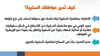 ‫السلبية‬ ‫عواطفك‬ ‫تدير‬ ‫كيف‬
‫؟‬
‫فتيل‬ ‫نلع‬ ‫علي‬ ‫تساعد‬ ‫ردوثها‬ ‫فور‬ ‫نفسك‬ ‫تجاه‬ ‫السلبية‬ ‫بمشاعرك‬ ‫االعتراف‬
‫ها‬
.
‫عيلوكيات‬ ‫شيكل‬ ‫فيق‬ ‫االنيدفاع‬ ‫مين‬ ‫السيلبية‬ ‫مشياعرك‬ ‫منا‬ ‫فق‬ ‫الوعق‬ ‫مجرد‬
‫نحو‬ ‫دا‬‫د‬‫بعي‬ ‫بك‬ ‫وتنتقل‬ ‫السلبية‬ ‫عن‬ ‫دا‬‫د‬‫بعي‬ ‫تدفعك‬ ‫عدائية‬ ‫أو‬ ‫معادية‬
‫اإليجابية‬
‫العواطف‬ ‫فق‬
.
‫بالمرور‬ ‫السلبية‬ ‫لمشاعرك‬ ‫السماح‬ ‫علي‬ ً‫ء‬‫بنا‬ ‫التصرف‬ ‫عدم‬
.
 