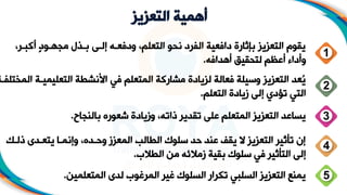 ‫التعزيز‬ ‫أهمية‬
‫ب‬ ‫أ‬ ٍ‫د‬‫و‬ ‫مجه‬ ‫مج‬ ‫ب‬ ‫ى‬ ‫إل‬ ‫ه‬ ‫ودفع‬ ،‫التعلم‬ ‫نحو‬ ‫الفرد‬ ‫دافعية‬ ‫بإثارة‬ ‫التعزيز‬ ‫يقوم‬
،‫ر‬
‫أهدافه‬ ‫لتحقيق‬ ‫أعظم‬ ‫وأداء‬
.
1
‫ة‬ ‫التعليمي‬ ‫األنشطة‬ ‫في‬ ‫المتعلم‬ ‫ة‬ ‫مشار‬ ‫لزيادة‬ ‫فعالة‬ ‫وسيلة‬ ‫التعزيز‬ ‫ُعد‬
‫ي‬
‫ة‬ ‫المختلف‬
‫التعلم‬ ‫زيادة‬ ‫إلى‬ ‫تؤدي‬ ‫التي‬
.
2
3
‫بالنجاح‬ ‫شعور‬ ‫وزيادة‬ ،‫ذاته‬ ‫تقدير‬ ‫على‬ ‫المتعلم‬ ‫التعزيز‬ ‫يساعد‬
.
‫ذل‬ ‫دل‬ ‫يتع‬ ‫ا‬ ‫وإنم‬ ، ‫د‬ ‫وح‬ ‫المعزز‬ ‫الطالب‬ ‫سلوك‬ ‫حد‬ ‫عند‬ ‫يقف‬ ‫التعزيز‬ ‫تأثير‬ ‫إن‬
‫ك‬
‫الطالب‬ ‫من‬ ‫زمالئه‬ ‫بقية‬ ‫سلوك‬ ‫في‬ ‫التأثير‬ ‫إلى‬
.
4
‫المتعلمين‬ ‫لدل‬ ‫المرغوب‬ ‫غير‬ ‫السلوك‬ ‫تارار‬ ‫السلبي‬ ‫التعزيز‬ ‫يمنع‬
. 5
 