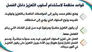 ‫الفص‬ ‫داخل‬ ‫التعزيز‬ ‫أسلوب‬ ‫الستخدام‬ ‫منظمة‬ ‫قواعد‬
‫ل‬
‫وتو‬ ‫التعزيز‬ ‫ب‬ ‫الخاصة‬ ‫المواصفات‬ ‫إلى‬ ‫يشير‬ ‫محدد‬ ‫نظام‬ ‫وضع‬
‫ت‬ ‫قي‬
‫استحقاقه‬ ‫إلى‬ ‫يؤدي‬ ‫المي‬ ‫السلوك‬ ‫ونوع‬ ‫تقديمه‬
.
‫ي‬ ‫الت‬ ‫ات‬ ‫الف‬ ‫ل‬ ‫ِب‬‫ق‬ ‫ن‬ ‫م‬ ‫ه‬ ‫في‬ ‫ًا‬‫ب‬‫ومرغو‬ ‫ًا‬‫ب‬‫مناس‬ ‫التعزيز‬ ‫ياون‬ ‫أن‬
‫تم‬ ‫ي‬
‫معها‬ ‫التعامل‬
.
‫دم‬ ‫وع‬ ،ً‫ة‬‫ر‬ ‫مباش‬ ‫ه‬ ‫حدوث‬ ‫د‬ ‫بع‬ ‫ه‬ ‫في‬ ‫المرغوب‬ ‫السلوك‬ ‫تعزيز‬ ‫على‬ ‫العمل‬
‫ياو‬ ‫حتى‬ ‫التعزيز‬ ‫وبين‬ ‫األداء‬ ‫بين‬ ٍ‫ة‬‫طويل‬ ٍ‫ة‬‫زمني‬ ٍ‫ة‬‫لفتر‬ ‫الفصل‬
‫ز‬ ‫التعزي‬ ‫ن‬
‫درجاته‬ ‫أقول‬ ‫في‬
.
 