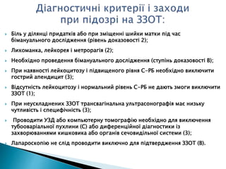  Біль у ділянці придатків або при зміщенні шийки матки під час
бімануального дослідження (рівень доказовості 2);
 Лихоманка, лейкорея і метрорагія (2);
 Необхідно проведення бімануального дослідження (ступінь доказовості В);
 При наявності лейкоцитозу і підвищеного рівня С-РБ необхідно виключити
гострий апендицит (3);
 Відсутність лейкоцитозу і нормальний рівень С-РБ не дають змоги виключити
ЗЗОТ (1);
 При неускладнених ЗЗОТ трансвагінальна ультрасонографія має низьку
чутливість і специфічність (3);
 Проводити УЗД або компьютерну томографію необхідно для виключення
тубооваріальної пухлини (С) або диференційної діагностики із
захворюваннями кишковика або органів сечовидільної системи (3);
 Лапароскопію не слід проводити виключно для підтвердження ЗЗОТ (В).
 