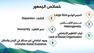 2
4
‫الجمهور‬ ‫خصائص‬
‫الوااع‬ ‫الحجم‬
Large Size
‫النصنت‬
Dispersion
‫النجااااااانس‬ ‫ةااااااد‬
Heterogeneity
‫النعاتف‬ ‫ةد‬
Anonymity
3
1
‫االدنماةي‬ ‫النوظيم‬ ‫ياب‬
Lack of Social Organization 5
‫والمكاا‬ ‫م‬،‫ال‬ ‫ي‬ ‫مسنقا‬ ‫يا‬ ‫ادنماةي‬ ‫ودوف‬
Unstable Social Existence 6
 