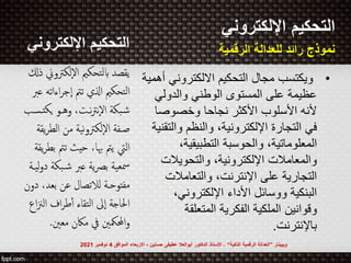 ‫التحكيم‬
‫اإللكتروني‬
•
‫ويكتسب‬
‫االلكتروني‬ ‫التحكيم‬ ‫مجال‬
‫أهمية‬
‫والدولي‬ ‫الوطني‬ ‫المستوى‬ ‫على‬ ‫عظيمة‬
‫األكثر‬ ‫األسلوب‬ ‫ألنه‬
‫نجاحا‬
‫وخصوصا‬
‫وال‬ ‫والنظم‬ ،‫اإللكترونية‬ ‫التجارة‬ ‫في‬
‫تقنية‬
،‫التطبيقية‬ ‫والحوسبة‬ ،‫المعلوماتية‬
‫والتحويالت‬ ،‫اإللكترونية‬ ‫والمعامالت‬
‫والتعامالت‬ ،‫اإلنترنت‬ ‫على‬ ‫التجارية‬
،‫اإللكتروني‬ ‫األداء‬ ‫ووسائل‬ ‫البنكية‬
‫المتعلقة‬ ‫الفكرية‬ ‫الملكية‬ ‫وقوانين‬
‫باإلنترنت‬
.
‫إلكت‬‫ل‬‫ا‬ ‫ابلتحكمي‬ ‫يقصد‬
‫ذكل‬ ‫وين‬
‫اءات‬‫ر‬‫إج‬‫ا‬ ‫تمت‬ ‫اذلي‬ ‫التحكمي‬
‫عرب‬ ‫ه‬
‫يكت‬ ‫وهـو‬ ،‫نـت‬‫ت‬‫إن‬‫ل‬‫ا‬ ‫بكة‬‫ش‬
‫ـسب‬
‫الطر‬ ‫من‬ ‫نية‬‫و‬‫إلكت‬‫ل‬‫ا‬ ‫صـفة‬
‫يقة‬
‫تمت‬ ‫حيث‬ ،‫هبا‬ ‫يمت‬ ‫اليت‬
‫يقة‬‫ر‬‫بط‬
‫شـبكة‬ ‫عرب‬ ‫ية‬‫رص‬‫ب‬ ‫مسعية‬
‫ليـة‬‫و‬‫د‬
،‫بعد‬ ‫عن‬ ‫لالتصال‬ ‫مفتوحـة‬
‫دون‬
‫الن‬ ‫اف‬‫ر‬‫ط‬‫أ‬ ‫التقاء‬ ‫إىل‬‫ا‬ ‫احلاجة‬
‫اع‬
‫معني‬ ‫ماكن‬ ‫يف‬ ‫احملمكني‬‫و‬
.
‫اإللكتروني‬ ‫التحكيم‬
‫الرقمية‬ ‫للعدالة‬ ‫رائد‬ ‫نموذج‬
‫ويبينار‬
”
‫الذكية‬ ‫الرقمية‬ ‫العدالة‬
“
-
‫حسنين‬ ‫عطيفى‬ ‫أبوالعال‬ ‫الدكتور‬ ‫األستاذ‬
-
‫الموافق‬ ‫االربعاء‬
4
‫نوفمبر‬
2021
 