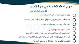 ‫الصف‬ ‫ادارة‬ ‫فى‬ ‫المتعددة‬ ‫المعلم‬ ‫مهام‬
‫الدراسه‬ ‫العام‬ ‫داية‬ ‫ق‬
:
‫التالب‬ ‫رسماء‬ ‫الدروات‬ ‫رصد‬ ‫دفاتر‬ ‫داد‬ ‫إ‬
.
‫المدرسية‬ ‫اإلدارة‬ ‫ق‬ ‫من‬ ‫ليه‬ ‫والتوقيع‬ ‫الدروت‬ ‫ضير‬ ‫ت‬ ‫دفتر‬ ‫داد‬ ‫إ‬
.
‫الدراسه‬ ‫المنهت‬ ‫توي‬ ‫م‬ ‫لي‬ ‫ت‬
.
‫الدراسة‬ ‫يع‬ ‫أسا‬ ‫لى‬ ‫الدراسه‬ ‫المنهت‬ ‫توهيع‬
.
‫ها‬ ‫واملتهام‬ ‫والثانه‬ ‫األو‬ ‫الدراسه‬ ‫للفص‬ ‫الدراسية‬ ‫الختة‬ ‫داد‬ ‫إ‬
.
‫فيه‬ ‫المستخدمة‬ ‫التعليمية‬ ‫الوساا‬ ‫داد‬ ‫وإ‬ ‫ليه‬ ‫التام‬ ‫واإلتالع‬ ‫المنهت‬ ‫دراسة‬
.
‫المدرسة‬ ‫مدير‬ ‫من‬ ‫أخرى‬ ‫ما‬ ‫أ‬ ‫من‬ ‫ه‬ ‫يزلف‬ ‫ما‬ ‫الايام‬
.
 