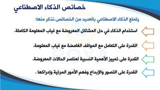 ‫االصطناعي‬ ‫الذكاء‬ ‫خصائص‬
‫م‬ ‫اذكر‬ ‫الخصائص‬ ‫من‬ ‫بالعديد‬ ‫االصقطاعي‬ ‫الذكاء‬ ‫يتمتع‬
‫طها‬
:
‫الكاملة‬ ‫المعلومة‬ ‫غياب‬ ‫مع‬ ‫المعروضة‬ ‫المشاكل‬ ‫حل‬ ‫في‬ ‫الذكاء‬ ‫استخدام‬
.
‫المعلومة‬ ‫غياب‬ ‫مع‬ ‫الغامضة‬ ‫المواقف‬ ‫مع‬ ‫التعامل‬ ‫على‬ ‫القدرة‬
.
‫المعروضة‬ ‫الحاالت‬ ‫لعطاصر‬ ‫الطسبية‬ ‫األهمية‬ ‫تمييز‬ ‫على‬ ‫القدرة‬
.
‫وإدراكها‬ ‫المرئية‬ ‫األمور‬ ‫وفهم‬ ‫واإلبداع‬ ‫التصور‬ ‫على‬ ‫القدرة‬
.
 