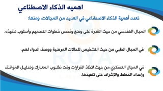 ‫االصطناعي‬ ‫الذكاء‬ ‫اهميه‬
‫ومطها‬ ،‫المجاالت‬ ‫من‬ ‫العديد‬ ‫في‬ ‫االصقطاعي‬ ‫الذكاء‬ ‫أهمية‬ ‫تعدد‬
:
‫تطف‬ ‫وأسلوب‬ ‫التصميم‬ ‫وقوات‬ ‫وفحص‬ ‫وضع‬ ‫على‬ ‫القدرة‬ ‫حيث‬ ‫من‬ ‫الهطدسي‬ ‫المجال‬
‫يذه‬
.
‫لهم‬ ‫الدواء‬ ‫ووصف‬ ‫المرضية‬ ‫للحاالت‬ ‫التشخيص‬ ‫حيث‬ ‫من‬ ‫القبي‬ ‫المجال‬ ‫في‬
.
‫المواقلف‬ ‫وتحليلل‬ ‫المعلارو‬ ‫اشلوب‬ ‫وقت‬ ‫القرارات‬ ‫اتخاذ‬ ‫حيث‬ ‫من‬ ‫العسكري‬ ‫المجال‬ ‫في‬
‫تطفيذها‬ ‫على‬ ‫واإلشراف‬ ‫الخقط‬ ‫وإعداد‬
.
 