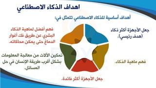 ‫االصطناعي‬ ‫الذكاء‬ ‫اهداف‬
‫في‬ ‫تتمثل‬ ‫االصقطاعي‬ ‫للذكاء‬ ‫أساسية‬ ‫أهداف‬
:
‫ذكاء‬ ‫أكثر‬ ‫األجهزة‬ ‫جعل‬
(
‫رئيسي‬ ‫هدف‬
.)
‫الذكاء‬ ‫ماهية‬ ‫فهم‬
.
‫فائدة‬ ‫أكثر‬ ‫األجهزة‬ ‫جعل‬
.
‫المعلومات‬ ‫معالجة‬ ‫من‬ ‫اآلالت‬ ‫تمكين‬
‫ح‬ ‫في‬ ‫اإلاسان‬ ‫طريقة‬ ‫أقرب‬ ٍ‫ل‬‫بشك‬
‫ل‬
‫المسائل‬
.
‫الذكاء‬ ‫لماهية‬ ‫أفضل‬ ‫فهم‬
‫أغوار‬ ‫فك‬ ‫طريق‬ ‫عن‬ ‫البشري‬
‫محاكاته‬ ‫يمكن‬ ‫حتى‬ ‫الدماغ‬
.
 