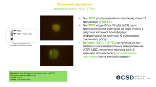 Визначення груп ризику
Матеріал: кров або аспірат кісткового мозку на EDTA
Підрахунок мінімум 100 клітин
Cut off – 10 %
Проба: Dual color probe
Виявлення делеції 17p13.1 (TP53)
• Ген TP53 розташований на короткому плечі 17
хромосоми (17p13.1)
• Ген TP53 кодує білок 53 кДа (р53), що є
транскрипційним фактором та бере участь в
регуляції клітинної проліферації,
диференціації та апоптозу. Є супресором
пухлинного росту.
• Делеція 17p13.1 (TP53) зустрічається при
багатьох онкогематологічних захворюваннях
(ХЛЛ, МДС, множинна мієлома та ін.) і
зазвичай асоціюється з несприятливим
прогнозом (група високого ризику)
 