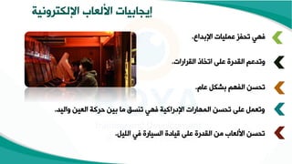 ‫اإللكترونية‬ ‫األلعاب‬ ‫إيجابيات‬
‫انبداع‬ ‫عمقيات‬ ‫تحفز‬ ‫فهي‬
.
‫القرارات‬ ‫اتخاذ‬ ‫عقى‬ ‫القدر‬ ‫وتدعع‬
.
‫عام‬ ‫بشكل‬ ‫الفهع‬ ‫تحسن‬
.
‫واليد‬ ‫العين‬ ‫ركة‬ ‫بين‬ ‫ما‬ ‫تنسق‬ ‫فهي‬ ‫انإراكية‬ ‫المهارات‬ ‫تحسن‬ ‫عقى‬ ‫وتعمل‬
.
‫القيل‬ ‫في‬ ‫السيار‬ ‫ياإ‬ ‫عقى‬ ‫القدر‬ ‫من‬ ‫األلعاب‬ ‫تحسن‬
.
 