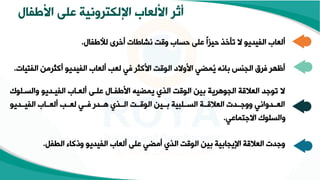 ‫األطف‬ ‫على‬ ‫اإللكترونية‬ ‫األلعاب‬ ‫أثر‬
‫ال‬
‫لألطفا‬ ‫أخرى‬ ‫نشاطات‬ ‫ل‬ ‫و‬ ‫ساب‬ ‫عقى‬ ً‫ا‬‫يز‬ ‫تاخذ‬ ‫ال‬ ‫الفيديو‬ ‫ألعاب‬
.
‫ال‬ ‫أكثرمن‬ ‫الفيديو‬ ‫ألعاب‬ ‫لعا‬ ‫في‬ ‫األكثر‬ ‫ل‬ ‫الو‬ ‫األوالإ‬ ‫ُمضي‬
‫ي‬ ‫بانه‬ ‫الجنس‬ ‫فرق‬ ‫أظهر‬
‫فتيات‬
.
‫والسةق‬ ‫الفيةديو‬ ‫ألعةاب‬ ‫عقةى‬ ‫األطفةا‬ ‫يمضيه‬ ‫الذل‬ ‫ل‬ ‫الو‬ ‫بين‬ ‫الجوهرية‬ ‫ة‬ ‫العال‬ ‫توجد‬ ‫ال‬
‫وك‬
‫الفيةةديو‬ ‫ألعةةاب‬ ‫لعةةا‬ ‫فةةي‬ ‫هةةدر‬ ‫الةةذل‬ ‫ةةل‬ ‫الو‬ ‫بةةين‬ ‫السةةقبية‬ ‫ةةة‬ ‫العال‬ ‫ووجةةدت‬ ‫العةةدواني‬
‫االجتماعي‬ ‫والسقوك‬
.
‫الط‬ ‫وذكاء‬ ‫الفيديو‬ ‫ألعاب‬ ‫عقى‬ ‫أمضي‬ ‫الذل‬ ‫ل‬ ‫الو‬ ‫بين‬ ‫انيجابية‬ ‫ة‬ ‫العال‬ ‫وجدت‬
‫فل‬
.
 