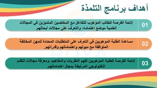 ‫التلمذة‬ ‫برنامج‬ ‫أهداف‬
01
‫المجاال‬ ‫في‬ ‫المتميزين‬ ‫المختصين‬ ‫مع‬ ‫للتفاعل‬ ‫الموهوب‬ ‫للطالب‬ ‫الفرصة‬ ‫إتاحة‬
‫ت‬
‫أبحاثهم‬ ‫مجاالت‬ ‫على‬ ‫والتعرف‬ ،‫اهتمامه‬ ‫موضع‬ ‫العلمية‬
.
02
‫المخت‬ ‫للمهن‬ ‫المحددة‬ ‫المتطلبات‬ ‫على‬ ‫التعرف‬ ‫في‬ ‫الموهوبين‬ ‫الطلبة‬ ‫مساعدة‬
‫لفة‬
‫وقدراتهم‬ ‫واهتماماتهم‬ ‫ميولهم‬ ‫مع‬ ‫المتوافقة‬
.
03
‫ا‬ ‫مجاالت‬ ‫ومعرفة‬ ،‫والمفاهيم‬ ‫النظريات‬ ‫لفهم‬ ‫الموهوبين‬ ‫للطلبة‬ ‫الفرصة‬ ‫إتاحة‬
‫لتقدم‬
‫اهتماماتهم‬ ‫بمجال‬ ‫المرتبطة‬ ‫التكنولوجي‬
.
 