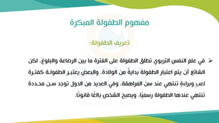 ‫المبكرة‬ ‫الطفولة‬ ‫مفهوم‬
➢
‫والب‬ ‫الرضاعة‬ ‫بين‬ ‫ما‬ ‫الفترة‬ ‫على‬ ‫الطفولة‬ ‫تطلق‬ ‫التربوي‬ ‫النفس‬ ‫علم‬ ‫في‬
‫لكن‬ ،‫لوغ‬
‫الطفولرة‬ ‫يعتبرر‬ ‫والبعض‬ ،‫الوالدة‬ ‫من‬ ً
‫ة‬‫بداي‬ ‫الطفولة‬ ‫اعتبار‬ ‫يتم‬ ‫أن‬ ‫الشائع‬
‫كفتررة‬
‫محردد‬ ‫سرن‬ ‫توجد‬ ‫الدول‬ ‫من‬ ‫العديد‬ ‫وفي‬ ،‫المراهقة‬ ‫سن‬ ‫عند‬ ‫تنتهي‬ ٍ
‫ة‬‫وبراء‬ ٍ‫ب‬‫لع‬
‫ة‬
‫ا‬ً‫ن‬‫قانو‬ ‫ا‬ً
‫بالغ‬ ‫الشخص‬ ‫ويصبح‬ ،‫ا‬ً
‫ي‬‫رسم‬ ‫الطفولة‬ ‫عندها‬ ‫تنتهي‬
.
‫الطفولة‬ ‫تعريف‬
:
 