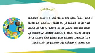 ➢
‫بين‬ ‫عمره‬ ‫يتراوح‬ ٌ
‫إنسان‬ ‫الطفل‬
18
‫و‬ ‫ا‬ً
‫ر‬‫شه‬
13
‫والطفولرة‬ ،‫سرنة‬
‫ب‬ ‫عند‬ ‫الطفل‬ ‫يبدأ‬ ،‫اإلنسان‬ ‫نمو‬ ‫في‬ ‫األساسية‬ ‫المراحل‬ ‫إحدى‬
‫لوغر‬
‫م‬ ‫من‬ ‫بالرضيع‬ ‫يتعلق‬ ‫ما‬ ‫كل‬ ‫عن‬ ‫بالتخلي‬ ‫ا‬ً
‫ر‬‫شه‬ ‫عشر‬ ‫ثمانية‬
‫البرس‬
‫ف‬ ‫االستمرار‬ ‫إلى‬ ‫يضطرون‬ ‫األطفال‬ ‫من‬ ‫الكثير‬ ‫كان‬ ‫وإن‬ ،‫وغيرها‬
‫ي‬
‫الحفاظات‬ ‫ارتداء‬
.
،ً
‫ة‬‫عراد‬ ‫والبنرات‬ ‫األوالد‬ ‫رم‬ ‫مع‬ ‫طرول‬ ‫ويتضراعف‬
‫عشرة‬ ‫الثالثة‬ ‫سن‬ ‫ببلوغهم‬ ‫مرات‬ ‫أربع‬ ‫أوزانهم‬ ‫تتضاعف‬ ‫كما‬
.
‫الطفل‬ ‫تعريف‬
:
 