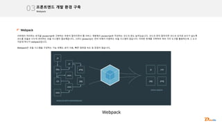 Webpack
프론트엔드 개발 환경 구축
03
Webpack
서버에서 처리하는 로직을 javascript로 구현하는 부분이 많아지면서 웹 서비스 개발에서 javascript로 작성하는 코드의 양도 늘어났습니다. 코드의 양이 많아지면 코드의 유지와 보수가 쉽도록
코드를 모듈로 나누어 관리하는 모듈 시스템이 필요해집니다. 그러나 javascrip는 언어 자체가 지원하는 모듈 시스템이 없습니다. 이러한 한계를 극복하려 여러 가지 도구를 활용하는데 그 도구
가운데 하나가 webpack입니다.
Webpack은 모듈 시스템을 구성하는 기능 외에도 로더 사용, 빠른 컴파일 속도 등 장점이 많습니다,
Webpack
 