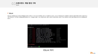 ESLint
프론트엔드 개발 환경 구축
03
ESLint
ESLint는 ECMAScript 코드에서 문제점을 검사하고 일부는 더 나은 코드로 정정하는 린트 도구 중에 하나 입니다. 코드의 가독성을 높이고 잠재적인 오류와 버그를 제거해 단단한 코드를 만드는
것이 목적입니다. 코드에서 포맷팅을 통해 일관된 코드 스타일을 유지할 수 있고 문법적으로는 에러가 없지만 이후에 문제가 생길 수 있는 잠재적인 코드에 대해 에러를 띄워 코드의 품질을 높여
줍니다.
ESLint 에러
 