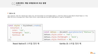 CSS in JS
프론트엔드 개발 프레임워크의 최신 동향
02
CSS in JS
CSS in JS란 문자 그대로 자바스크립트에 CSS가 내장된 것으로, 여러 라이브러리에서 각각 다른 작성법을 지원합니다. 스타일 정의는 최종적으로 CSS로 변환되어 HTML에 적용됩니다, 이 적용
방법도 제각각이어서 요소에 style 속성이 기재되는 타입이나 분산된 스타일의 정의를 CSS 하나로 합쳐서 파일로 출력하거나, head 태그 안에 출력합니다.
React Native의 스타일 정의 예 Vanilla JS 스타일 정의 예
 