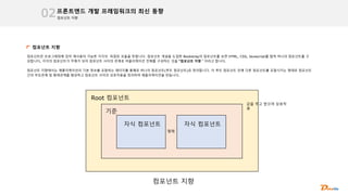 컴포넌트 지향
프론트엔드 개발 프레임워크의 최신 동향
02
컴포넌트 지향
컴포넌트란 프로그래밍에 있어 재사용이 가능한 각각의 독립된 모듈을 뜻합니다. 컴포넌트 개념을 도입한 Bootstrap의 컴포넌트를 보면 HTML, CSS, Javascript를 합쳐 하나의 컴포넌트를 구
성합니다, 각각의 컴포넌트가 주체가 되어 컴포넌트 사이의 관계로 어플리케이션 전체를 구성하는 것을 “컴포넌트 지향＂이라고 합니다.
컴포넌트 지향에서는 애플리케이션의 기본 정보를 포함하는 페이지를 통째로 하나의 컴포넌트(루트 컴포넌트)로 정의합니다. 이 루트 컴포넌트 안에 다른 컴포넌트를 포함시키는 형태로 컴포넌트
간의 부모관계 및 형제관계를 형성하고 컴포넌트 사이의 상호작용을 정의하여 애플리케이션을 만듭니다.
Root 컴포넌트
기준
자식 컴포넌트 자식 컴포넌트
형제
값을 주고 받으며 상호작
용
컴포넌트 지향
 