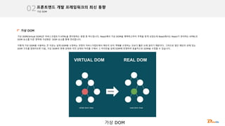 가상 DOM
프론트엔드 개발 프레임워크의 최신 동향
02
가상 DOM
가상 DOM(Virtual DOM)은 자바스크립트가 HTML을 렌더링하는 방법 중 하나입니다. React에서 가상 DOM을 채택하고부터 주목을 받게 되었는데 React에서는 React가 관리하는 HTML의
DOM 요소를 다른 영역에 가상화된 DOM 요소를 통해 관리합니다.
이렇게 가상 DOM을 사용하는 큰 이유는 실제 DOM을 수정하는 과정이 자바스크립트에서 메모리 상의 객체를 수정하는 것보다 훨씬 오래 걸리기 때문이다. 그러므로 일단 메모리 상에 있는
DOM 구조를 업데이트한 다음, 가상 DOM의 현재 상태와 이전 상태의 차이를 구해서 그 차이만을 실제 DOM에 반영하여 효율적으로 DOM을 수정할 수 있습니다.
가상 DOM
 