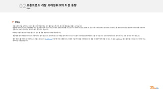 PWA
프론트엔드 개발 프레임워크의 최신 동향
02
PWA
어플리케이션을 설치하는 것보다 웹사이트에 방문하는 것이 훨씬 쉽고 빠르며, 링크로 웹 앱을 공유할수도 있습니다.
반면에, 네이티브 앱은 운영체제와 보다 잘 통합되므로 더 부드러운 사용자 경험을 제공할 수 있습니다. 네이티브 앱은 설치할 수 있으므로 오프라인에서 동작하며, 사용자는 홈 화면의 아이콘을 탭하여 브라우저를 사용하여
이동하는 것보다 선호하는 앱에 더 쉽게 접근할 수 있습니다.
PWA는 이들과 동일한 이점을 즐길 수 있는 웹 앱을 생성하는 능력을 제공합니다.
첫눈에 웹 앱이 PWA인이 아닌지 구분하기는 쉽지 않습니다. 앱이 특정 요구 사항을 만족하거나 다음 기능들이 구현되었을 때 PWA라고 볼 수 있습니다: 오프라인에서 동작, 설치가 가능, 쉬운 동기화, 푸시 알림, 등.
앱의 완성도를 퍼센트로 측정하는 도구들도 있습니다. (Lighthouse가 현재 가장 유명합니다.) 다양한 기술적 이점을 구현함으로써, 앱을 더 점진적이게 만들 수 있고, 더 높은 Lighthouse 점수를 받을 수 있습니다. 하지만 이는
대략적인 지표일뿐입니다.
 