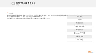 Node.js
프론트엔드 개발 환경 구축
03
Node.js
Node.js는 서버 사이드에서 동작하는 자바스크립트 환경입니다. 이후에 나올 예제는 모두 Node.js 상에서 동작하므로 Node.js의 설치가 필요합니다.
Node.js를 설치하고 나면 Node.js의 패키지 관리 도구인 npm도 함께 설치가 됩니다.
명령어를 통해 정상적으로 설치되었는지 확인할 수 있고 각종 명령어를 통해 패키지를 관리할 수 있습니다.
버전 확인
$ node -v
패키지 설치
$ npm i 패키지명
패키지 제거
$ npm un 패키지명
프로젝트 생성
$ npm init -y
 