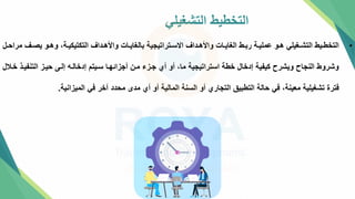 ‫التشغيلي‬ ‫التخطيط‬
•
‫تف‬‫ت‬‫يص‬ ‫تو‬‫ت‬‫وه‬ ،‫تة‬‫ت‬‫التكتيكي‬ ‫تداف‬‫ت‬‫واأله‬ ‫تات‬‫ت‬‫بالغاي‬ ‫تتراتيجية‬‫ت‬‫االس‬ ‫تداف‬‫ت‬‫واأله‬ ‫تات‬‫ت‬‫الغاي‬ ‫تط‬‫ت‬‫رب‬ ‫تة‬‫ت‬‫عملي‬ ‫تو‬‫ت‬‫ه‬ ‫تغيلي‬‫ت‬‫التش‬ ‫تيط‬‫ت‬‫التخط‬
‫تل‬‫ت‬‫مراح‬
‫التنفيت‬ ‫حيتز‬ ‫إلتل‬ ‫إدخالته‬ ‫ستيتم‬ ‫أجزائهتا‬ ‫متن‬ ‫جتزء‬ ‫أي‬ ‫أو‬ ،‫ما‬ ‫استراتيجية‬ ‫خطة‬ ‫إدخال‬ ‫كيفية‬ ‫ويشرح‬ ‫النجاح‬ ‫وشروط‬
‫ختالل‬ ‫ذ‬
‫الميزانية‬ ‫في‬ ‫آخر‬ ‫محدد‬ ‫مدإ‬ ‫أي‬ ‫أو‬ ‫المالية‬ ‫السنة‬ ‫أو‬ ‫التجاري‬ ‫التطبي‬ ‫حالة‬ ‫في‬ ،‫معينة‬ ‫تشغيلية‬ ‫فترة‬
.
 