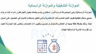 ‫الرأسمالية‬ ‫والموازنة‬ ‫التشغيلية‬ ‫الموازنة‬
•
‫تاء‬‫ت‬‫بن‬ ‫أو‬ ‫االت‬ ‫تراء‬‫ت‬‫ش‬ ‫ترار‬‫ت‬‫كق‬ ‫تل‬‫ت‬‫األج‬ ‫تول‬‫ت‬‫بط‬ ‫تادة‬‫ت‬‫بالع‬ ‫تم‬‫ت‬‫يتس‬ ‫تتثماري‬‫ت‬‫اس‬ ‫ترار‬‫ت‬‫ق‬ ‫تة‬‫ت‬‫لدراس‬ ‫توعة‬‫ت‬‫الموض‬ ‫تي‬‫ت‬‫وه‬ ‫تمالية‬‫ت‬‫الرأس‬ ‫تة‬‫ت‬‫الموازن‬
‫مصنع‬
,
‫علتل‬ ‫الحصتول‬ ‫فتي‬ ‫األمتوال‬ ‫باستتخدام‬ ‫تتعلت‬ ‫والتتي‬ ‫االستتثمارية‬ ‫للمشتروعات‬ ‫األجتل‬ ‫طويتل‬ ‫تخطتيط‬ ‫وتمثل‬
‫أصتول‬
‫الختدمات‬ ‫أداء‬ ‫وتطتوير‬ ‫تحستين‬ ‫أو‬ ‫واالستبدال‬ ‫اإلحالل‬ ‫أو‬ ‫جديدة‬ ‫طاقة‬ ‫بإضافة‬ ‫وذلك‬ ،‫ثابتة‬
.
‫ا‬ ‫الموازنتة‬ ‫هتذه‬ ‫وتعكتس‬
‫لعديتد‬
‫الهامة‬ ‫الرأسمالية‬ ‫اإلدارية‬ ‫القرارات‬ ‫من‬
.
 