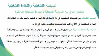 ‫التشغيلية‬ ‫والكفاءة‬ ‫التشغيلية‬ ‫السياسة‬
‫يلي‬ ‫بما‬ ‫التشغيلية‬ ‫والكفاءة‬ ‫التشغيلية‬ ‫السياسة‬ ‫بين‬ ‫الفرق‬ ‫يتلخص‬
:
•
‫التشغيلية‬ ‫السياسة‬
‫ال‬ ‫بالموارد‬ ‫وأقصد‬ ‫المتاحة‬ ‫الموارد‬ ‫ظل‬ ‫في‬ ‫العمل‬ ‫إدارة‬ ‫في‬ ‫المستخدمة‬ ‫السياسات‬ ‫هي‬
‫كل‬ ‫متاحة‬
‫أخرإ‬ ‫إلل‬ ‫ه‬ ‫منش‬ ‫من‬ ‫تختلف‬ ‫السياسات‬ ‫هذه‬ ‫وللعلم‬ ‫اإلنتاج‬ ‫في‬ ‫المستخدمة‬ ‫الموارد‬
•
‫هتي‬ ‫التشتغيلية‬ ‫للكفاءة‬ ‫بالنسبة‬ ‫اما‬
‫اإلدار‬ ‫دور‬ ‫يظهتر‬ ‫وهنتا‬ ‫المتاحتة‬ ‫المتوارد‬ ‫ظتل‬ ‫فتي‬ ‫ممكتن‬ ‫ربتح‬ ‫اببتر‬ ‫تحقيت‬
‫فتإذا‬ ‫ة‬
‫المس‬ ‫بقدر‬ ‫المتاحة‬ ‫الموارد‬ ‫واستخدام‬ ‫الحكيمة‬ ‫للقيادة‬ ‫يؤهلها‬ ‫ما‬ ‫الخبرات‬ ‫من‬ ‫وتمتلك‬ ‫قادرة‬ ‫إدارة‬ ‫اإلدارة‬ ‫كانت‬
‫تطاع‬
‫وم‬ ‫خبترة‬ ‫التشتغيلية‬ ‫فالكفتاءة‬ ‫ممكتن‬ ‫ربتح‬ ‫واكبتر‬ ‫ممكنته‬ ‫تكاليفهتا‬ ‫قتل‬ ‫ب‬ ‫ة‬ ‫المنش‬ ‫أهدافه‬ ‫كل‬ ‫يتحق‬ ‫بحي‬
‫الطبقتة‬ ‫هتارة‬
‫المختلفة‬ ‫المجاالت‬ ‫جميع‬ ‫في‬ ‫الناجح‬ ‫والعمل‬ ‫التسيير‬ ‫علل‬ ‫قدرتها‬ ‫ومدإ‬ ‫العاملة‬
.
 