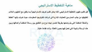 ‫االستراتيجي‬ ‫التخطيط‬ ‫ماهية‬
•
‫يتفت‬ ‫بمتا‬ ‫لإلستتراتيجية‬ ‫تعريف‬ ‫تقديم‬ ‫يمكن‬ ‫فإنه‬ ،‫االستراتيجي‬ ‫التخطيط‬ ‫مفهوم‬ ‫تقديم‬ ‫قبل‬
‫المالئتم‬ ‫المفهتوم‬ ‫متع‬
‫ب‬ ‫تعترف‬ ‫حيت‬ ،‫المعلومات‬ ‫تكنولوجيا‬ ‫شركات‬ ‫في‬ ‫اإلدارية‬ ‫للعمليات‬ ‫الممارسين‬ ‫جانب‬ ‫من‬ ‫لتطبيقها‬
‫نهتا‬
"
‫خطتط‬
‫وأهتدافه‬ ‫المنظمتة‬ ‫رستالة‬ ‫بين‬ ‫التطاب‬ ‫من‬ ‫نوع‬ ‫إيجاد‬ ‫تضمن‬ ‫بطريقة‬ ‫وضعها‬ ‫يتم‬ ‫التي‬ ‫المنظمة‬ ‫وأنشطة‬
‫وبتين‬ ‫ا‬
‫عالية‬ ‫كفاءة‬ ‫وذات‬ ،‫فعالة‬ ‫بصورة‬ ‫فيها‬ ‫تعمل‬ ‫التي‬ ‫والبيئة‬ ‫الرسالة‬ ‫هذه‬
.
 