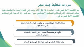 ‫اإلستراتيجي‬ ‫التخطيط‬ ‫مبررات‬
‫إجت‬ ‫متا‬ ‫وهتذا‬ ‫الكفتاءة‬ ‫إلتل‬ ‫يتؤدإ‬ ‫ألنته‬ ً‫ا‬‫نظر‬ ،ً‫ا‬‫ترف‬ ‫وليس‬ ‫ضرورة‬ ‫اإلسترتيجي‬ ‫التخطيط‬ ‫يعد‬
‫عليته‬ ‫معتت‬
‫إستتتخدا‬ ‫إلتتل‬ ‫الداعيتتة‬ ‫المبتتررات‬ ‫أهتتم‬ ‫ومتتن‬ ‫اإلستتترتيجي‬ ‫التخطتتيط‬ ‫تستتتخدم‬ ‫التتتل‬ ،‫الشتتركات‬ ‫معظتتم‬
‫م‬
‫يلل‬ ‫ما‬ ‫اإلسترتيجي‬ ‫التخطيط‬
:
‫علل‬ ‫الشركة‬ ‫يساعد‬
(
‫توزيع‬ ‫أو‬ ‫تخصيص‬
)
‫وتحدي‬ ‫المتاحة‬ ‫الموارد‬ ،
‫د‬
‫إستخدامها‬ ‫طرق‬
.
‫والتهديدات‬ ‫التغيير‬ ‫لرياح‬ ‫المديرين‬ ‫وحساسية‬ ‫وعل‬ ‫يرفع‬
‫المحيطة‬ ‫والفرص‬
.
‫المدراء‬ ‫يقدمها‬ ‫التل‬ ‫الموازنات‬ ‫تقييم‬ ‫فل‬ ‫السليم‬ ‫المنط‬ ‫يقدم‬
.
 
