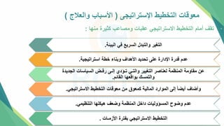 ‫اإلستراتيجل‬ ‫التخطيط‬ ‫معوقات‬
(
‫والعالج‬ ‫األسباب‬
)
•
‫منها‬ ‫كثيرة‬ ‫ومصاعب‬ ‫عقبات‬ ‫االستراتيجي‬ ‫التخطيط‬ ‫أمام‬ ‫تقف‬
:
‫البيئة‬ ‫في‬ ‫السريع‬ ‫والتبدل‬ ‫التغير‬
.
‫استراتيجية‬ ‫خطة‬ ‫وبناء‬ ‫األهداف‬ ‫تحديد‬ ‫علل‬ ‫اإلدارة‬ ‫قدرة‬ ‫عدم‬
.
‫الجديدة‬ ‫السياسات‬ ‫رفـض‬ ‫إلـل‬ ‫تـؤدي‬ ‫والتـي‬ ‫التغيير‬ ‫لعناصر‬ ‫المنظمة‬ ‫مقاومة‬ ‫عن‬
‫القائم‬ ‫بواقعها‬ ‫والتمسك‬
.
‫االستراتيجي‬ ‫التخطيط‬ ‫معوقات‬ ‫من‬ ‫كمعوق‬ ‫المالية‬ ‫الموارد‬ ‫إلل‬ ً‫ا‬‫أيض‬ ‫وأضاف‬
.
‫التنظيمي‬ ‫هيكلها‬ ‫وضعف‬ ‫المنظمة‬ ‫داخل‬ ‫المسؤوليات‬ ‫وضوح‬ ‫عدم‬
.
‫األزمـات‬ ‫بفترة‬ ‫االستراتيجي‬ ‫التخطيط‬
.
 