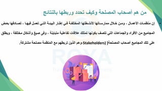 ‫بالنتائج‬ ‫وربطها‬ ‫تحدد‬ ‫وكيف‬ ‫المصلحة‬ ‫أصحاب‬ ‫هم‬ ‫من‬
•
‫تض‬‫ت‬‫بع‬ ‫تادفها‬‫ت‬‫تص‬ ، ‫تا‬‫ت‬‫فيه‬ ‫تل‬‫ت‬‫تعم‬ ‫تي‬‫ت‬‫الت‬ ‫تة‬‫ت‬‫البيئ‬ ‫تار‬‫ت‬‫إط‬ ‫تي‬‫ت‬‫ف‬ ‫تة‬‫ت‬‫المختلف‬ ‫تطتها‬‫ت‬‫ألنش‬ ‫تاتها‬‫ت‬‫ممارس‬ ‫تالل‬‫ت‬‫خ‬ ‫تن‬‫ت‬‫وم‬ ، ‫تال‬‫ت‬‫األعم‬ ‫تات‬‫ت‬‫منظم‬ ‫إن‬
‫مخ‬ ‫وأشكال‬ ‫صيغ‬ ‫وفل‬ ، ‫متباينة‬ ‫تفاعلية‬ ‫عالقات‬ ‫تمتلك‬ ‫بكونها‬ ‫تتصف‬ ‫التي‬ ‫والجماعات‬ ‫األفراد‬ ‫من‬ ‫المجاميع‬
‫ويطل‬ ، ‫تلفة‬
‫المصلحة‬ ‫أصحاب‬ ‫المجاميع‬ ‫تلك‬ ‫علل‬
(
Stakeholders)
،
‫مشتركة‬ ‫مصلحة‬ ‫المنظمة‬ ‫مع‬ ‫تربطهم‬ ‫الذين‬ ‫وهم‬
.
 