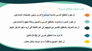 •
‫المرئية؟‬ ‫المقاطع‬ ‫تستخدم‬ ‫كيف‬
‫المشاركين‬ ‫احتياجات‬ ‫ويلبي‬ ‫الدرس‬ ‫وع‬ ‫لمو‬ ‫ا‬‫مناسب‬ ‫المرئي‬ ‫المقطع‬ ‫يكون‬ ‫أن‬
.
‫للمشاركين‬ ‫مفهومة‬ ‫وبلغة‬ ‫حين‬ ‫وا‬ ‫المرئي‬ ‫بالمقطع‬ ‫والصوت‬ ‫الصورة‬ ‫تكون‬ ‫أن‬
.
‫الترك‬ ‫منهم‬ ‫تريد‬ ‫التي‬ ‫النقاط‬ ‫أهم‬ ‫إلى‬ ‫تنبيههم‬ ‫مع‬ ‫القصير‬ ‫بالمقطع‬ ‫التعريف‬ ‫يتم‬ ‫أن‬
‫عليها‬ ‫يز‬
.
‫عن‬ ‫المرئي‬ ‫المقطع‬ ‫مدة‬ ‫تزيد‬ ‫أال‬
(
5
-
7
)
‫دقائ‬
.
‫هادف‬ ‫بشكل‬ ‫ه‬ ‫عر‬ ‫تم‬ ‫ما‬ ‫بمناقشة‬ ‫الجميع‬ ‫تحفز‬ ‫أن‬
.
 