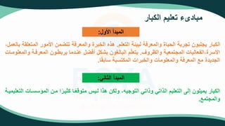 ‫الكبار‬ ‫تعليم‬ ‫مبادىء‬
‫األول‬ ‫المبدأ‬
:
‫التعلم‬ ‫لبيئة‬ ‫والمعرفة‬ ‫الحياة‬ ‫تجربة‬ ‫يجلبون‬ ‫الكبار‬
.
‫الم‬ ‫األمور‬ ‫من‬ ‫تت‬ ‫والمعرفة‬ ‫الخبرة‬ ‫هذه‬
،‫بالعمل‬ ‫تعلقة‬
‫والظروف‬ ‫المجتمعية‬ ‫الفعاليات‬،‫األسرة‬
.
‫المعرفت‬ ‫يربطتون‬ ‫عنتدما‬ ‫ل‬ ‫أف‬ ‫بشكل‬ ‫البالغون‬ ‫م‬ّ‫ل‬‫يتع‬
‫والمعلومتات‬ ‫ة‬
‫ا‬‫سابق‬ ‫المكتسبة‬ ‫والخبرات‬ ‫والمعلومات‬ ‫المعرفة‬ ‫مع‬ ‫الجديدة‬
.
‫الثاني‬ ‫المبدأ‬
:
‫المؤس‬ ‫متن‬ ‫ا‬‫كثيتر‬ ‫تا‬‫متوقع‬ ‫لتيس‬ ‫هذا‬ ‫ولكن‬ ،‫التوجيه‬ ‫وذاتي‬ ‫الذاتي‬ ‫التعليم‬ ‫إلى‬ ‫يميلون‬ ‫الكبار‬
‫التعليميتة‬ ‫ستات‬
‫والمجتمع‬
.
 