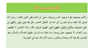 ‫واألمم‬
‫جميعها‬
‫مقرة‬
‫بوجود‬
‫للا‬
،‫وربوبيته‬
‫حتى‬
‫أن‬
‫المشركين‬
‫الذين‬
‫قاتلوا‬
‫ر‬
‫سول‬
‫للا‬
‫صلى‬
‫للا‬
‫عليه‬
‫وسلم‬
‫مقرون‬
‫بأن‬
‫للا‬
‫هو‬
‫الخالق‬
،‫المدبر‬
‫قال‬
‫هللا‬
‫تعاىل‬
(
َ
َ‫ل‬َ
‫و‬
‫ن‬ِ‫ئ‬
‫م‬ُ
‫ه‬َ‫ْت‬‫ل‬َ‫أ‬َ
‫س‬
َْ
‫ن‬َّ
‫م‬
ََ
‫ق‬َ‫ل‬َ
‫خ‬
َِ
‫ات‬َ
‫او‬َ
‫م‬َّ
‫الس‬
ََ
‫ض‬ْ
‫ر‬َْ
‫اْل‬َ
‫و‬
ََّ
‫ن‬ُ‫ل‬‫و‬ُ
‫ق‬َ‫ي‬َ‫ل‬
ََّ
‫ن‬ُ
‫ه‬َ
‫ق‬َ‫ل‬َ
‫خ‬
َُ
‫يز‬ِ
‫ز‬َ
‫ْع‬‫ل‬‫ا‬
َ
ُ
‫يم‬ِ‫ل‬َ
‫ْع‬‫ل‬‫ا‬
)
‫الزخرف‬
(
9
)
،
‫وهذا‬
‫اإليمان‬
‫ل‬
،‫يكفيهم‬
‫ومن‬
‫العذاب‬
‫ل‬
،‫ينجيهم‬
‫حتى‬
‫يؤمنوا‬
‫بما‬
‫بعثت‬
‫به‬
‫الرسل‬
‫عليهم‬
‫الصالة‬
‫والس‬
‫الم‬
‫وهو‬
‫اإليمان‬
‫بألوهية‬
‫للا‬
‫سبحانه‬
،‫وتعالى‬
‫وعدم‬
‫اإلشراك‬
‫معه‬
‫في‬
‫العبودية‬
.
 