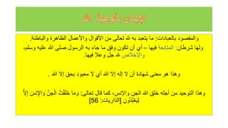 ‫بالعبادات‬ ‫والمقصود‬
:
‫والباطنة‬ ‫الظاهرة‬ ‫واألعمال‬ ‫األقوال‬ ‫من‬ ‫تعالى‬ ‫هلل‬ ‫به‬ ‫يتعبد‬ ‫ما‬
.
‫شرطان‬ ‫ولها‬
:
‫المتابعة‬
‫فيها‬
–
‫وس‬ ‫عليه‬ ‫للا‬ ‫صلى‬ ‫الرسول‬ ‫به‬ ‫جاء‬ ‫ما‬ ‫وفق‬ ‫تكون‬ ‫أن‬ ‫أي‬
،‫لم‬
‫واإلخالص‬
‫فيها‬ ‫وعال‬ ‫جل‬ ‫هلل‬
.
‫للا‬ ‫إل‬ ‫بحق‬ ‫معبود‬ ‫ل‬ ‫أي‬ ‫للا‬ ‫إل‬ ‫إله‬ ‫ل‬ ‫أن‬ ‫شهادة‬ ‫معنى‬ ‫هو‬ ‫وهذا‬
.
‫تعالى‬ ‫قال‬ ‫كما‬ ،‫واإلنس‬ ‫الجن‬ ‫للا‬ ‫خلق‬ ‫أجله‬ ‫من‬ ‫التوحيد‬ ‫وهذا‬
:
‫ج‬ْ‫ال‬ ‫ه‬‫ت‬ْ‫ق‬َ‫ل‬َ‫خ‬ ‫ا‬َ‫م‬ َ‫و‬
َّ‫ل‬‫إ‬ َ
‫نس‬‫اإل‬ َ‫و‬ َّ‫ن‬
‫هون‬‫د‬‫ه‬‫ب‬ْ‫ع‬َ‫ي‬‫ل‬
[
‫الذاريات‬
:
56
]
 