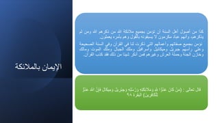 ‫بالمالئكة‬ ‫اإليمان‬
‫كذا‬
‫من‬
‫أصول‬
‫أهل‬
‫السنة‬
‫أن‬
‫تؤمن‬
‫بجميع‬
‫مالئكة‬
‫للا‬
‫من‬
‫ذكرهم‬
‫للا‬
‫ومن‬
‫لم‬
،‫يذكرهم‬
‫وأنهم‬
‫عباد‬
‫مكرمون‬
‫ل‬
‫يسبقونه‬
‫بالقول‬
‫وهم‬
‫بأمره‬
‫يعملون‬
.
‫نؤمن‬
‫بجميع‬
‫صفاتهم‬
‫وأعمالهم‬
‫التي‬
‫ذكرت‬
‫لنا‬
‫في‬
‫القرآن‬
‫وفي‬
‫السنة‬
‫ا‬
‫لصحيحة‬
‫وعلي‬
‫رأسهم‬
‫جبريل‬
‫وميكائيل‬
‫واسرافيل‬
‫وملك‬
‫الجبال‬
‫وملك‬
‫الموت‬
‫ومال‬
‫ك‬
‫وخازن‬
‫الجنة‬
‫وحملة‬
‫العرش‬
‫وغيرهم‬
‫فمن‬
‫أنكر‬
‫شيئا‬
‫من‬
‫ذلك‬
‫فقد‬
‫كذب‬
‫القر‬
‫آن‬
.
‫تعالى‬ ‫قال‬
( :
‫ه‬‫ل‬‫ه‬‫س‬‫ه‬‫ر‬ َ‫و‬ ‫ه‬‫ت‬َ‫ك‬‫ئ‬ َ
‫ال‬َ‫م‬ َ‫و‬ َّ
‫ّلل‬ ‫ا‬ ًّ‫هو‬‫د‬َ‫ع‬ َ‫ان‬َ‫ك‬ ْ‫ن‬َ‫م‬
َ‫ع‬ َ َّ
‫اّلل‬ َّ‫ن‬‫إ‬َ‫ف‬ َ‫ل‬‫ا‬َ‫ك‬‫ي‬‫م‬ َ‫و‬ َ‫ل‬‫ي‬‫ْر‬‫ب‬‫ج‬ َ‫و‬
ٌّ‫هو‬‫د‬
َ‫ين‬‫ر‬‫اف‬َ‫ك‬ْ‫ل‬‫ل‬
)
‫البقرة‬
٩٨
 