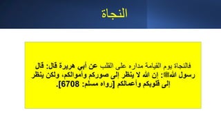 ‫النجاة‬
‫القلب‬ ‫على‬ ‫مداره‬ ‫القيامة‬ ‫يوم‬ ‫فالنجاة‬
‫قال‬ ‫هريرة‬ ‫أبي‬ ‫عن‬
:
‫قال‬
‫هللا‬ ‫رسول‬
‫ﷺ‬
:
‫ينظ‬ ‫ولكن‬ ،‫وأموالكم‬ ‫صوركم‬ ‫إلى‬ ‫ينظر‬ ‫ال‬ ‫هللا‬ ‫إن‬
‫ر‬
‫وأعمالكم‬ ‫قلوبكم‬ ‫إلى‬
[
‫مسلم‬ ‫رواه‬
:
6708
.]
 