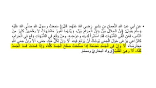 •
‫عن‬
‫أبي‬
‫عبد‬
‫للا‬
‫عمان‬ُّ‫ن‬‫ال‬
‫بن‬
‫شير‬َ‫ب‬
‫ي‬‫ض‬َ‫ر‬
‫ه‬‫للا‬
‫ما‬‫ه‬‫ه‬ْ‫ن‬َ‫ع‬
َ‫ل‬‫قا‬
:
(
َ‫س‬
‫ه‬‫ت‬ْ‫ع‬‫م‬
َ‫ل‬‫رسو‬
‫للا‬
‫ى‬َّ‫ل‬َ‫ص‬
‫ه‬‫للا‬
َ‫ع‬
‫ْه‬‫ي‬َ‫ل‬
َ‫م‬َّ‫ل‬َ‫س‬ َ‫و‬
‫ه‬‫ل‬‫يقو‬
:
{
َّ‫إن‬
َ‫ل‬َ‫ال‬َ‫ح‬‫ال‬
‫ن‬‫ي‬َ‫ب‬
َّ‫ن‬‫إ‬ َ‫و‬
َ‫ام‬َ‫ر‬َ‫ح‬ْ‫ال‬
‫ي‬َ‫ب‬
،‫ن‬
‫ما‬‫ه‬‫ه‬َ‫ن‬ْ‫ي‬َ‫ب‬ َ‫و‬
‫ور‬‫ه‬‫م‬‫ه‬‫أ‬
‫ات‬َ‫ه‬‫ب‬َ‫ت‬ْ‫ش‬‫ه‬‫م‬
َ‫ل‬
ْ‫ع‬َ‫ي‬
َّ‫ن‬‫ه‬‫ه‬‫ه‬‫م‬َ‫ل‬
‫ير‬‫ث‬َ‫ك‬
َ‫ن‬‫م‬
،‫اس‬َّ‫ن‬‫ال‬
‫ن‬َ‫م‬َ‫ف‬
‫ى‬َ‫ق‬َّ‫ت‬‫ا‬
‫ات‬َ‫ه‬‫ه‬‫ب‬ُّ‫ش‬‫ال‬
‫د‬َ‫ق‬َ‫ف‬
َ‫أ‬َ‫ْر‬‫ب‬َ‫ت‬ْ‫س‬‫ا‬
‫ي‬‫د‬‫ل‬
‫ه‬‫ن‬
،‫ه‬‫ض‬ ْ‫ر‬‫وع‬
ْ‫ن‬َ‫م‬‫و‬
َ‫ع‬َ‫ق‬ َ‫و‬
‫ي‬‫ف‬
‫ات‬َ‫ه‬‫ه‬‫ب‬ُّ‫ش‬‫ال‬
َ‫ع‬َ‫ق‬ َ‫و‬
‫ي‬‫ف‬
،‫ام‬َ‫ر‬َ‫ح‬ْ‫ال‬
‫ي‬‫اع‬َّ‫الر‬َ‫ك‬
‫ى‬َ‫ع‬ ْ‫ر‬َ‫ي‬
َ‫ل‬ ْ‫و‬َ‫ح‬
‫ى‬َ‫م‬‫ح‬ْ‫ال‬
‫ه‬‫ك‬‫وش‬‫ه‬‫ي‬
ْ‫ن‬َ‫أ‬
َ‫ع‬َ‫ت‬ ْ‫ر‬َ‫ي‬
‫يه‬‫ف‬
،
َ‫ل‬َ‫أ‬
َّ‫ن‬‫إ‬ َ‫و‬
‫ل‬‫ه‬‫ك‬‫ل‬
‫ك‬‫ل‬َ‫م‬
،‫ى‬ً‫م‬‫ح‬
َ‫ل‬َ‫أ‬
‫و‬
َّ‫ن‬‫إ‬
‫ى‬َ‫م‬‫ح‬
‫للا‬
،‫ه‬‫ه‬‫ـ‬‫ه‬‫م‬‫ار‬َ‫ح‬َ‫م‬
َ‫ل‬َ‫أ‬
َّ‫ن‬‫إ‬ َ‫و‬
‫ي‬‫ف‬
‫د‬َ‫س‬َ‫ج‬ْ‫ال‬
ً‫ة‬َ‫غ‬ْ‫ض‬‫ه‬‫م‬
‫ا‬َ‫ذ‬‫إ‬
ْ‫ت‬َ‫ح‬َ‫ل‬َ‫ص‬
َ‫ص‬
َ‫ح‬َ‫ل‬
‫ه‬‫د‬َ‫س‬َ‫ج‬ْ‫ال‬
،‫ه‬‫ه‬ُّ‫ل‬‫ه‬‫ك‬
‫ا‬َ‫ذ‬‫إ‬ َ‫و‬
ْ‫ت‬َ‫د‬َ‫س‬َ‫ف‬
َ‫د‬َ‫س‬َ‫ف‬
‫ه‬‫د‬َ‫س‬َ‫ج‬ْ‫ال‬
،‫ه‬‫ه‬ُّ‫ل‬‫ه‬‫ك‬
َ‫ل‬َ‫أ‬
َ‫ي‬‫وه‬
‫ه‬‫ب‬ْ‫ل‬َ‫ق‬ْ‫ال‬
}
)
‫رواه‬
ُّ‫ي‬‫البخار‬
‫ومسلم‬
.
 