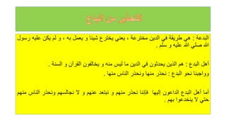 ‫البدعة‬
:
‫هي‬
‫طريقة‬
‫في‬
‫الدين‬
‫مخترعة‬
،
‫يعني‬
‫يخترع‬
‫شيئا‬
‫و‬
‫يعمل‬
‫به‬
،
‫و‬
‫لم‬
‫يكن‬
‫ع‬
‫ليه‬
‫رسول‬
‫للا‬
‫صلي‬
‫للا‬
‫عليه‬
‫و‬
‫سلم‬
.
‫أهل‬
‫البدع‬
:
‫هم‬
‫الذين‬
‫يحدثون‬
‫في‬
‫الدين‬
‫ما‬
‫ليس‬
‫منه‬
‫و‬
‫يخالفون‬
‫القرآن‬
‫و‬
‫السنة‬
.
‫وواجبنا‬
‫نحو‬
‫البدع‬
:
‫نحذر‬
‫منها‬
‫ونحذر‬
‫الناس‬
‫منها‬
.
‫أما‬
‫أهل‬
‫البدع‬
‫الداعون‬
‫إليها‬
‫فإننا‬
‫نحذر‬
‫منهم‬
‫و‬
‫نبتعد‬
‫عنهم‬
‫و‬
‫ل‬
‫نجالسهم‬
‫ونحذر‬
‫الناس‬
‫منهم‬
‫حتي‬
‫ل‬
‫ينخدعوا‬
‫بهم‬
.
 