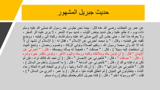 ‫المشهور‬ ‫جبريل‬ ‫حديث‬
‫عن‬
‫عمر‬
‫بن‬
‫الخطاب‬
‫رضي‬
‫للا‬
‫عنه‬
‫قال‬
:
‫بينما‬
‫نحن‬
‫جلوس‬
‫عند‬
‫رسول‬
‫للا‬
‫صلى‬
‫للا‬
‫عل‬
‫يه‬
‫وسلم‬
‫ذات‬
‫يوم‬
،
‫إذ‬
‫طلع‬
‫علينا‬
‫رجل‬
‫شديد‬
‫بياض‬
‫الثياب‬
،
‫شديد‬
‫سواد‬
‫الشعر‬
،
‫ل‬
‫يرى‬
‫عليه‬
‫أث‬
‫ر‬
‫السفر‬
،
‫ول‬
‫يعرفه‬
‫منا‬
‫أحد‬
،
‫حتى‬
‫جلس‬
‫إلى‬
‫النبي‬
‫صلى‬
‫للا‬
‫عليه‬
‫وسلم‬
‫فأسند‬
‫ركبته‬
‫إلى‬
‫رك‬
‫بتيه‬
،
‫ووضع‬
‫كفيه‬
‫على‬
‫فخذيه‬
،
‫وقال‬
:
"
‫يا‬
‫محمد‬
‫أخبرني‬
‫عن‬
‫اإلسالم‬
"
،
‫فقال‬
‫له‬
:
(
‫اإلسالم‬
‫أن‬
‫تشهد‬
‫أن‬
‫ل‬
‫إله‬
‫إل‬
‫للا‬
‫وأن‬
‫محمدا‬
‫رسول‬
‫للا‬
،
‫وتقيم‬
‫الصالة‬
‫وتؤتي‬
‫الزكاة‬
،
‫وتصوم‬
‫رمضان‬
،
‫وتحج‬
‫البيت‬
‫إن‬
‫استطعت‬
‫إليه‬
‫سبيال‬
)
،
‫قال‬
:
"
‫صدقت‬
"
،
‫فعجبنا‬
‫له‬
‫يسأله‬
‫ويصدقه‬
،
‫قال‬
:
"
‫أخب‬
‫رني‬
‫عن‬
‫اإليمان‬
"
‫قال‬
:
(
‫أن‬
‫تؤمن‬
‫باهلل‬
‫ومالئكته‬
‫وكتبه‬
‫ورسله‬
‫واليوم‬
‫اآلخر‬
،
‫وتؤمن‬
‫بالقدر‬
‫خ‬
‫يره‬
‫وشره‬
)
،
‫قال‬
:
"
‫صدقت‬
"
،
‫قال‬
:
"
‫فأخبرني‬
‫عن‬
‫اإلحسان‬
"
،
‫قال‬
:
(
‫أن‬
‫تعبد‬
‫للا‬
‫كأنك‬
‫تراه‬
،
‫ف‬
‫إن‬
‫لم‬
‫تكن‬
‫تراه‬
‫فإنه‬
‫يراك‬
)
،
‫قال‬
:
"
‫فأخبرني‬
‫عن‬
‫الساعة‬
"
،
‫قال‬
:
(
‫ما‬
‫المسؤول‬
‫بأعلم‬
‫من‬
‫الس‬
‫ائل‬
)
،
‫قال‬
:
"
‫فأخبرني‬
‫عن‬
‫أماراتها‬
"
،
‫قال‬
:
(
‫أن‬
‫تلد‬
‫األمة‬
‫ربتها‬
،
‫وأن‬
‫ترى‬
‫الحفاة‬
‫العراة‬
‫العال‬
‫ة‬
‫رعاء‬
‫الشاء‬
،
‫يتطاولون‬
‫في‬
‫البنيان‬
)
‫ثم‬
‫انطلق‬
‫فلبث‬
‫مليا‬
،
‫ثم‬
‫قال‬
:
(
‫يا‬
‫عمر‬
،
‫أتدري‬
‫من‬
‫ا‬
‫لسائل‬
‫؟‬
)
،
‫قلت‬
:
"
‫للا‬
‫ورسوله‬
‫أعلم‬
"
،
‫قال‬
:
(
‫فإنه‬
‫جبريل‬
‫أتاكم‬
‫يعلمكم‬
‫دينكم‬
)
‫رواه‬
‫مسلم‬
 