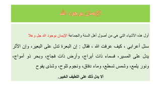 ‫أول‬
‫هذه‬
‫األشياء‬
‫التي‬
‫هي‬
‫من‬
‫أصول‬
‫أهل‬
‫السنة‬
‫والجماعة‬
‫اإليمان‬
‫بوجود‬
‫للا‬
‫جل‬
‫وعال‬
‫سئل‬
‫أعرابي‬
،
‫كيف‬
‫عرفت‬
‫للا‬
،
‫فقال‬
:
‫إن‬
‫البعرة‬
‫تدل‬
‫على‬
،‫البعير‬
‫و‬
‫إن‬
‫األثر‬
‫يدل‬
‫على‬
،‫المسير‬
‫فسماء‬
‫ذات‬
،‫أبراج‬
‫وأرض‬
‫ذات‬
،‫فجاج‬
‫وبحر‬
‫ذو‬
،‫أمواج‬
‫ونور‬
،‫يلمع‬
‫وشمس‬
،‫تسطع‬
‫وماء‬
،‫دفاق‬
‫ونجوم‬
،‫تلوح‬
‫وشذى‬
‫يفوح‬
‫أال‬
‫يدل‬
‫ذلك‬
‫على‬
‫اللطيف‬
‫الخبير‬
.
 