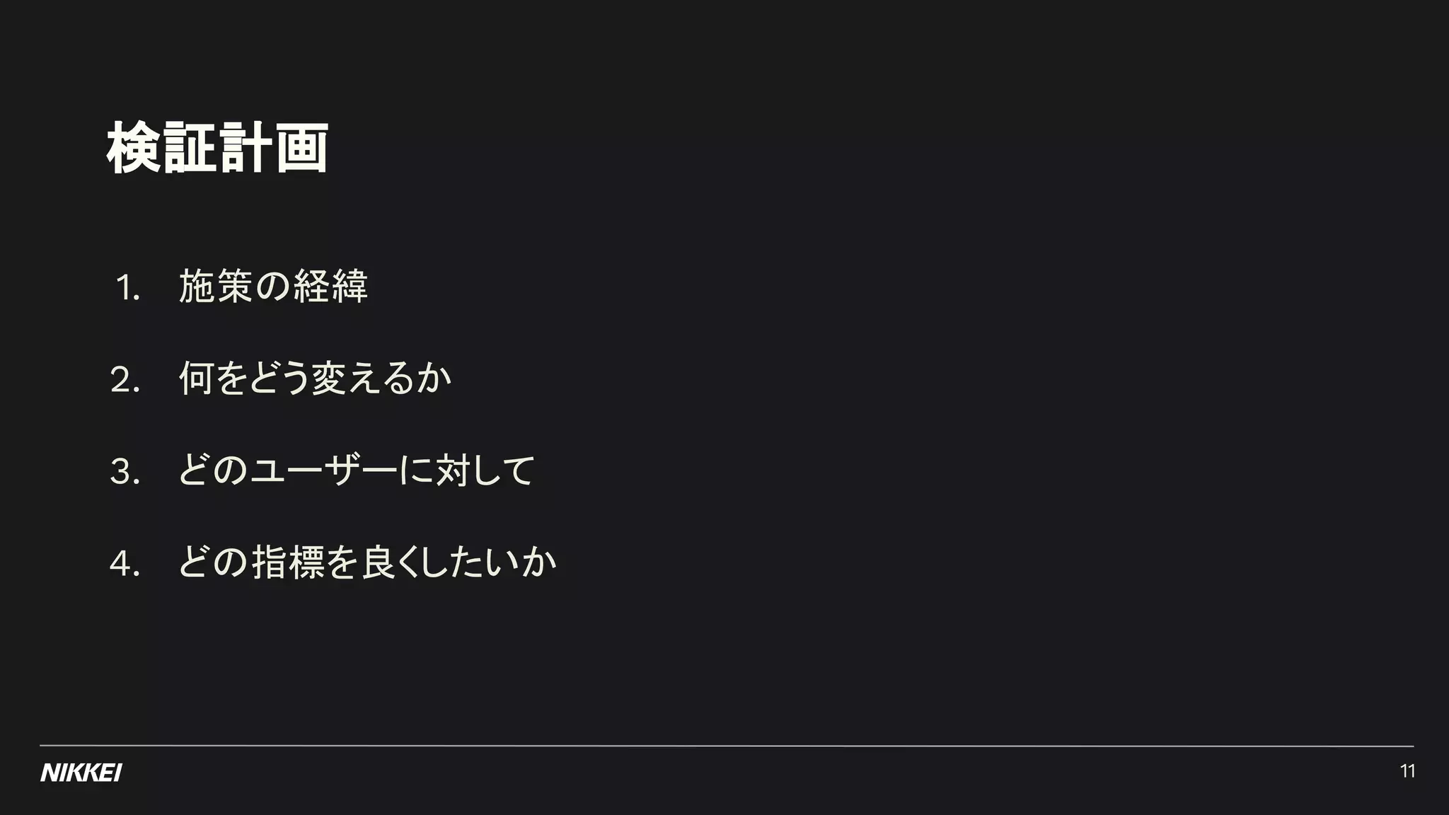 検証計画
1. 施策の経緯
2. 何をどう変えるか
3. どのユーザーに対して
4. どの指標を良くしたいか
11
 