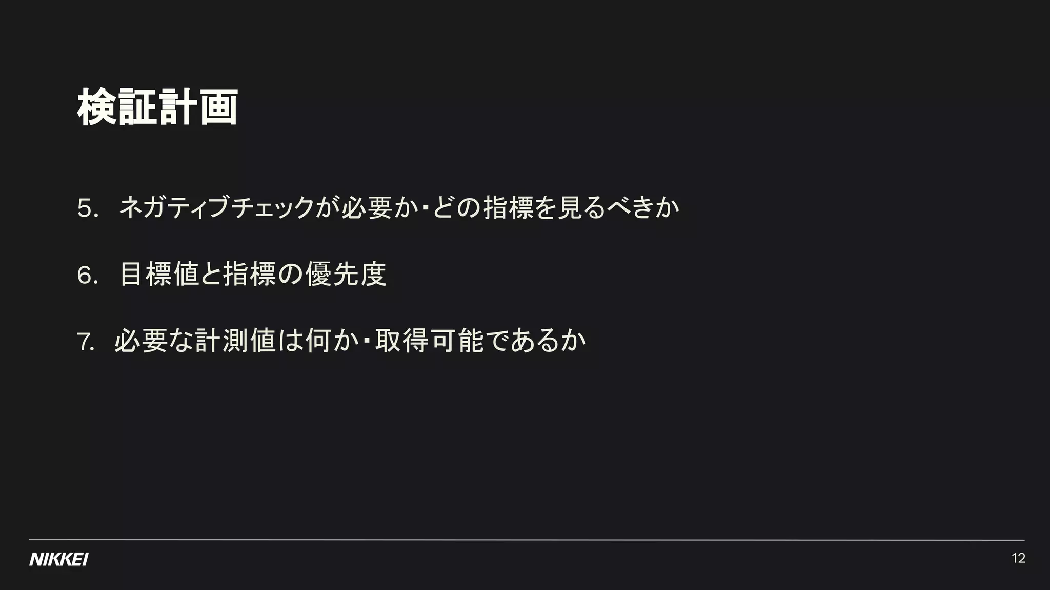 検証計画
5. ネガティブチェックが必要か・どの指標を見るべきか
6. 目標値と指標の優先度
7. 必要な計測値は何か・取得可能であるか
12
 