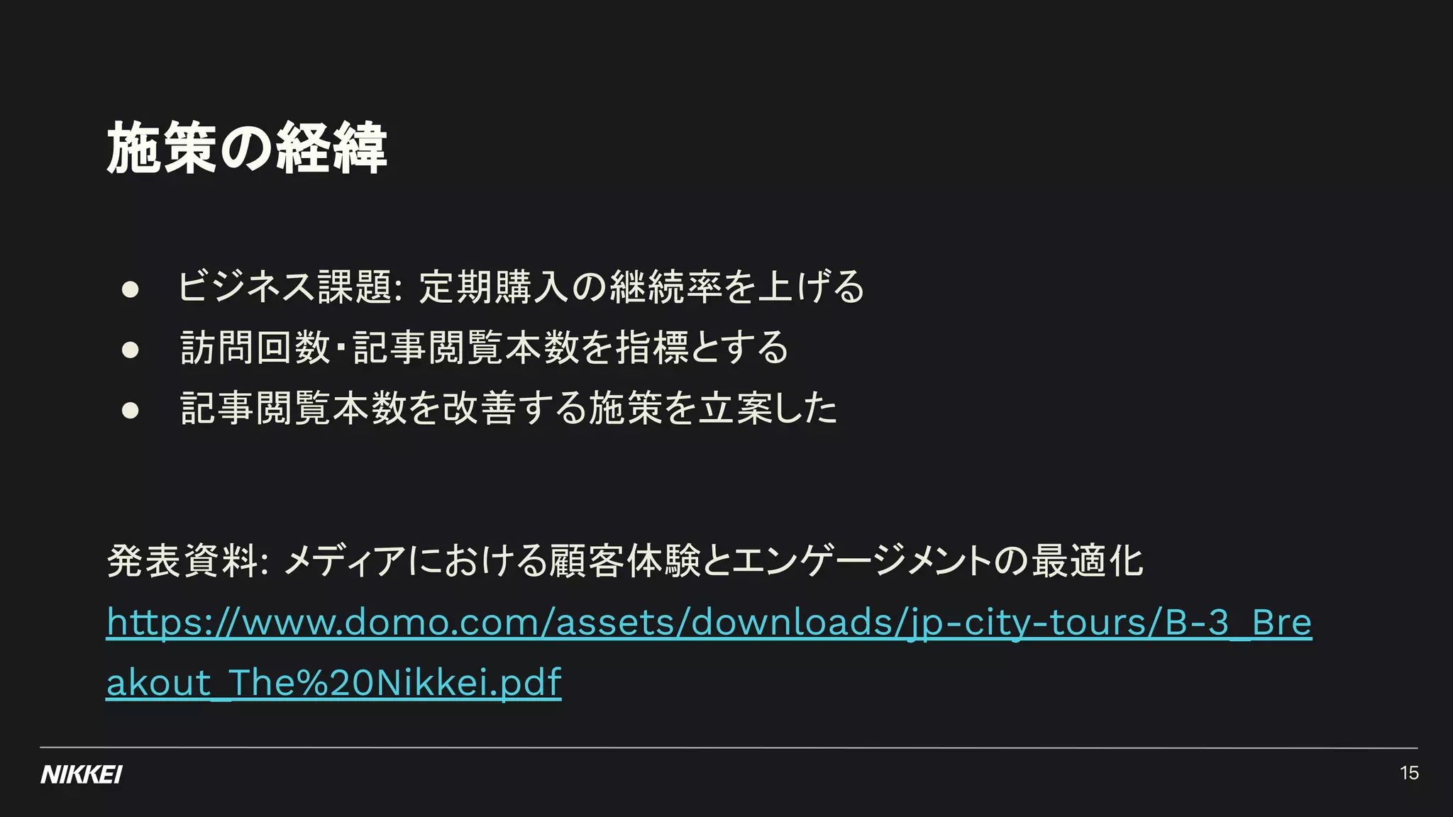 施策の経緯
15
● ビジネス課題: 定期購入の継続率を上げる
● 訪問回数・記事閲覧本数を指標とする
● 記事閲覧本数を改善する施策を立案した
発表資料: メディアにおける顧客体験とエンゲージメントの最適化
https://www.domo.com/assets/downloads/jp-city-tours/B-3_Bre
akout_The%20Nikkei.pdf
 