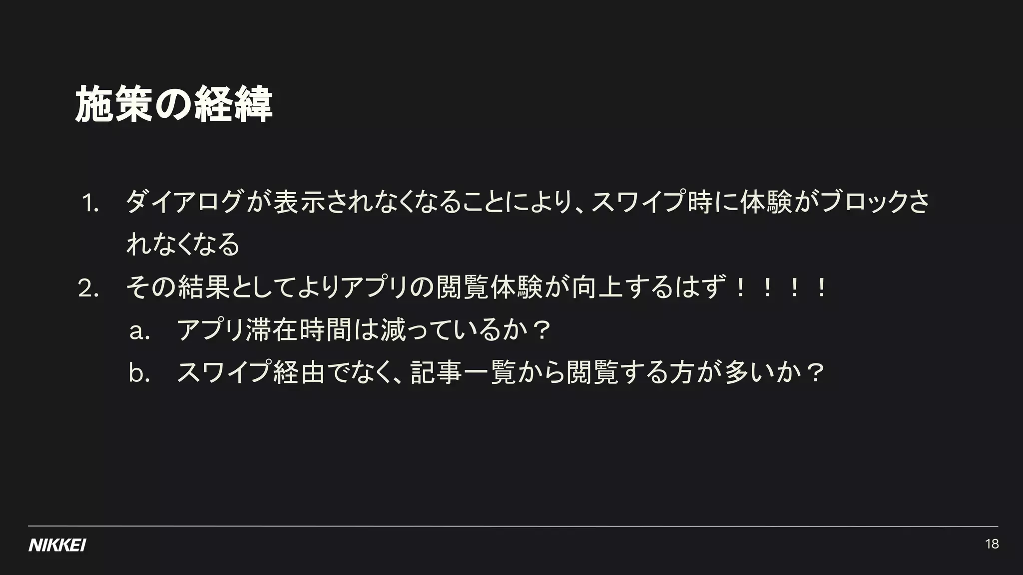 施策の経緯
1. ダイアログが表示されなくなることにより、スワイプ時に体験がブロックさ
れなくなる
2. その結果としてよりアプリの閲覧体験が向上するはず！！！！
a. アプリ滞在時間は減っているか？
b. スワイプ経由でなく、記事一覧から閲覧する方が多いか？
18
 