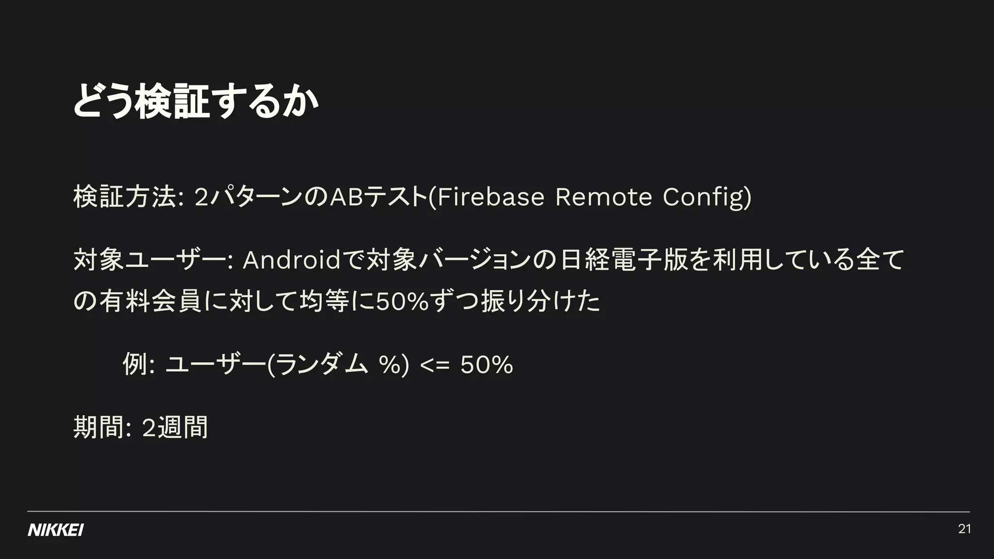 どう検証するか
検証方法: 2パターンのABテスト(Firebase Remote Conﬁg)
対象ユーザー: Androidで対象バージョンの日経電子版を利用している全て
の有料会員に対して均等に50%ずつ振り分けた
例: ユーザー(ランダム %) <= 50%
期間: 2週間
21
 