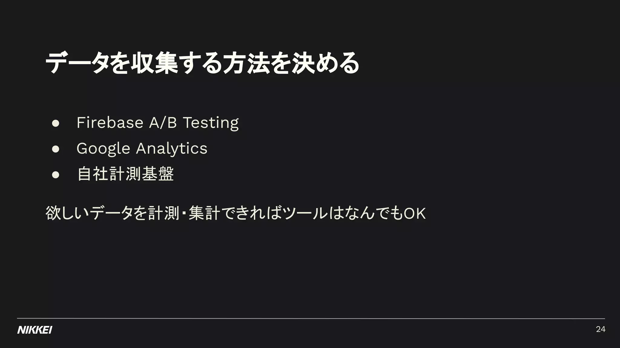 データを収集する方法を決める
● Firebase A/B Testing
● Google Analytics
● 自社計測基盤
欲しいデータを計測・集計できればツールはなんでもOK
24
 