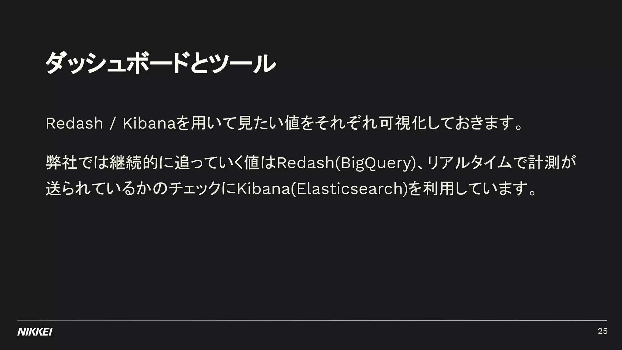 ダッシュボードとツール
Redash / Kibanaを用いて見たい値をそれぞれ可視化しておきます。
弊社では継続的に追っていく値はRedash(BigQuery)、リアルタイムで計測が
送られているかのチェックにKibana(Elasticsearch)を利用しています。
25
 